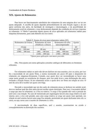 Coordenadoria de Projetos Mecânicos
DPM: 001-2010 – 3ª Revisão
39
XIX. Ajustes de Rolamentos
Para haver um funcionamento satisfatório dos rolamentos de uma máquina deve ser ter um
ajuste adequado. A escolha do ajuste depende primordialmente de uma fixação segura e de um
apoio uniforme dos anéis, da facilidade de montagem e desmontagem, e da possibilidade de
deslocamento axial do rolamento, e esse deslocamento depende das condições de serviços impostas
ao rolamento. A Tabela 9 apresenta alguns ajustes de eixos aplicados em rolamentos radiais para
máquinas-ferramentas, para cada diâmetro do eixo (mm).
Tabela 9: Ajustes de eixos para rolamentos radiais [03].
Rolamentos de Esferas Rolamentos de rolos
cilíndricos e cônicos
Rolamentos de rolos
autocompensador
Ajustes
18 mm – – h5
(18) ... 100 mm 40 mm 40 mm j6/j5*
(100) ... 200 mm (40) ... 140 mm (40) ... 100 mm k6/k5*
– (140) ... 200 mm (100) ... 200 mm m6/m5*
*Ajuste para aplicação com maior precisão.
Obs.: Para ajustes em outras aplicações consultar catálogos de fabricantes ou literaturas
referentes.
Em rolamentos radiais os anéis não devem deslizar em seus assentos, eixo ou caixa, por isso
há a necessidade de um ajuste firme, a norma recomenda um ajuste K6 para o alojamento de
rolamento em máquinas-ferramenta. Contudo, esse ajuste deve ser reconsiderado se haver uma
carga muito grande ou ocorrências de choques, pois isso pode levar a uma deformação dos anéis
tornando a fixação frouxa. Já em rolamentos axiais o ajuste deve ser firme em relação ao eixo. O
anel da caixa deve receber um ajuste com folga.
Havendo a necessidade que um dos anéis do rolamento possa se deslocar em sentido axial,
deve-se analisar qual dos dois anéis deverá receber ajuste deslizante. Para isso, é necessário definir
a carga que atua no rolamento, se é fixa ou rotativa. A carga é fixa quando não varia a posição do
anel com a sua rotação. No caso de transmissão por engrenagens haverá uma carga rotativa no anel
interno, pois o eixo está girando, para uma carga rotativa se exige um ajuste mais apertado, em
relação ao anel externo haverá uma carga fixa atuando, permitindo um ajuste deslizante entre ele e a
caixa, ou seja, nesse caso o assento do rolamento é o eixo.
A movimentação de duas superfícies, anel e assento, ocasionariam na erosão e
conseqüentemente na destruição dos assentos.
 