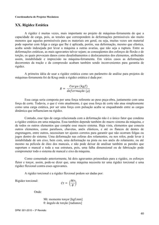 Coordenadoria de Projetos Mecânicos
DPM: 001-2010 – 3ª Revisão
40
XX. Rigidez Estática
A rigidez é muitas vezes, mais importante no projeto de máquinas-ferramenta do que a
capacidade de carga, pois, as tensões que correspondem às deformações permissíveis são muito
menores que aquelas permissíveis para os materiais em geral, ou seja, muitas vezes um material
pode suportar com folga a carga que lhe é aplicada, porém, sua deformação, mesmo que elástica,
acaba sendo indesejada por levar a máquina a outras avarias, que não seja a ruptura. Entre as
deformações estáticas, as mais agravantes talvez sejam; as conseqüentes dos esforços de flexão e de
torção, os quais provocam danos como desalinhamentos e deslocamentos dos elementos, atribuindo
assim, instabilidade e imprecisão na máquina-ferramenta. Em vários casos as deformações
decorrentes da tração e da compressão acabam também sendo inconvenientes para garantia de
rigidez.
A primeira idéia de usar a rigidez estática como um parâmetro de análise para projetos de
máquinas-ferramenta foi de Krug onde a rigidez estática é dada por:
Essa carga seria composta por uma força referente ao peso peça-obra, juntamente com uma
força de corte. Todavia, o que é visto atualmente, é que essa força de corte não atua simplesmente
como uma carga estática, por ser uma força com pulsação acaba se enquadrando entre as cargas
dinâmica que influenciam na rigidez.
Contudo, esse tipo de carga relacionada com a deformação não é o único fator que condena
a rigidez estática em uma máquina. Essa também depende também do macro sistema da máquina, e
de todos os outros elementos que compõe esse macro sistema. Haja vista, elementos que conecta
outros elementos, como parafusos, chavetas, anéis elásticos, e até os flancos de dentes de
engrenagem, entre outros, necessitam ter ajustes corretos para garantir que não ocorram folgas ou
jogos dentro do sistema. Uma deformação nas esferas dos rolamentos, ou nos rolos, pode levar à
instabilidade de um eixo, bem com, uma deformação na pista ou nos anéis do rolamento, ou até
mesmo na película de óleo dos mancais, e não pode deixar de analisar também as paredes que
suportam o mancal e toda a sua estrutura, pois, uma falha dimensional ou de fabricação pode
comprometer todo o sistema de mancal e eixo da máquina.
Como comentado anteriormente, há dois agravantes primordiais para a rigidez, os esforços
fletor e torçor, assim, pode-se dizer que, uma máquina necessita ter uma rigidez torcional e uma
rigidez flexional contra esses agravantes.
A rigidez torcional e a rigidez flexional podem ser dadas por:
Rigidez torcional:
Onde:
Mt: momento torçor [kgf.mm]
θ: ângulo de torção [radianos]
 