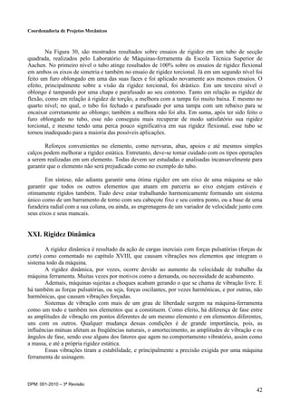 Coordenadoria de Projetos Mecânicos
DPM: 001-2010 – 3ª Revisão
42
Na Figura 30, são mostrados resultados sobre ensaios de rigidez em um tubo de secção
quadrada, realizados pelo Laboratório de Máquinas-ferramenta da Escola Técnica Superior de
Aachen. No primeiro nível o tubo atinge resultados de 100% sobre os ensaios de rigidez flexional
em ambos os eixos de simetria e também no ensaio de rigidez torcional. Já em um segundo nível foi
feito um furo oblongado em uma das suas faces e foi aplicado novamente aos mesmos ensaios. O
efeito, principalmente sobre a visão da rigidez torcional, foi drástico. Em um terceiro nível o
oblongo é tampando por uma chapa e parafusado ao seu contorno. Tanto em relação as rigidez de
flexão, como em relação à rigidez de torção, a melhora com a tampa foi muito baixa. E mesmo no
quarto nível; no qual, o tubo foi fechado e parafusado por uma tampa com um rebaixo para se
encaixar corretamente ao oblongo; também a melhora não foi alta. Em suma, após ter sido feito o
furo oblongado no tubo, esse não conseguiu mais recuperar de modo satisfatório sua rigidez
torcional, e mesmo tendo uma perca pouco significativa em sua rigidez flexional, esse tubo se
tornou inadequado para a maioria das possíveis aplicações.
Reforços convenientes no elemento, como nervuras, abas, apoios e até mesmos simples
calços podem melhorar a rigidez estática. Entretanto, deve-se tomar cuidado com os tipos operações
a serem realizadas em um elemento. Todas devem ser estudadas e analisadas incansavelmente para
garantir que o elemento não será prejudicado como no exemplo do tubo.
Em síntese, não adianta garantir uma ótima rigidez em um eixo de uma máquina se não
garantir que todos os outros elementos que atuam em parceria ao eixo estejam estáveis e
otimamente rígidos também. Tudo deve estar trabalhando harmonicamente formando um sistema
único como de um barramento de torno com seu cabeçote fixo e seu contra ponto, ou a base de uma
furadeira radial com a sua coluna, ou ainda, as engrenagens de um variador de velocidade junto com
seus eixos e seus mancais.
XXI. Rigidez Dinâmica
A rigidez dinâmica é resultado da ação de cargas inerciais com forças pulsatórias (forças de
corte) como comentado no capítulo XVIII, que causam vibrações nos elementos que integram o
sistema todo da máquina.
A rigidez dinâmica, por vezes, ocorre devido ao aumento da velocidade de trabalho da
máquina ferramenta. Muitas vezes por motivos como a demanda, ou necessidade de acabamento.
Ademais, máquinas sujeitas a choques acabam gerando o que se chama de vibração livre. E
há também as forças pulsatórias, ou seja, forças oscilantes, por vezes harmônicas, e por outras, não
harmônicas, que causam vibrações forçadas.
Sistemas de vibração com mais de um grau de liberdade surgem na máquina-ferramenta
como um todo e também nos elementos que a constituem. Como efeito, há diferença de fase entre
as amplitudes de vibração em pontos diferentes de um mesmo elemento e em elementos diferentes,
uns com os outros. Qualquer mudança dessas condições é de grande importância, pois, as
influências mútuas afetam as freqüências naturais, o amortecimento, as amplitudes de vibração e os
ângulos de fase, sendo esse alguns dos fatores que agem no comportamento vibratório, assim como
a massa, e até a própria rigidez estática.
Essas vibrações tiram a estabilidade, e principalmente a precisão exigida por uma máquina
ferramenta de usinagem.
 
