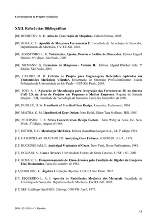 Coordenadoria de Projetos Mecânicos
DPM: 001-2010 – 3ª Revisão
43
XXII. Referências Bibliográficas
[01] RESHETOV, N. D. Atlas de Construção de Máquinas. Editora Hemus, 2005.
[02] ROSA, C. L. Apostila de Máquinas Ferramentas II. Faculdade de Tecnologia de Sorocaba.
Departamento de Mecânica, FATEC-SO. 2002.
[03] AGOSTINHO, L. O. Tolerâncias, Ajustes, Desvios e Análise de Dimensões. Editora Edgard
Blücher. 8ª Edição. São Paulo, 2005.
[04] NIEMANN, G. Elementos de Máquinas - Volume II. Editora Edgard Blücher Ltda. 7ª
Edição. São Paulo, 2004.
[05] CASTRO, M. R. Critério de Projeto para Engrenagens Helicoidais Aplicadas em
Transmissões Mecânicas Veicular. Dissertação de Mestrado Profissionalizante. Escola
Politécnica da Universidade de São Paulo – USP-São Paulo, 2005.
[06] TOTI, A. F. Aplicação de Metodologia para Integração das Ferramentas 3D no sistema
CAD 2D, na Área de Projetos nas Pequenas e Médias Empresas. Regime de Jornada
Integral – RJI, Faculdade de Tecnologia de Sorocaba. Fatec-So, Dezembro de 2009.
[07] DUDLEY, D. W. Handbook of Practical Gear Design. Lancaster, Technomic, 1994.
[08] MAITRA, G. M. Handbook of Gear Design. New Delhi, Editor Tata McGraw- Hill, 1985.
[09] PETERSON, E. R. Stress Concentration Design Factors. John Wiley & Sons, Inc, New
Work. 5a
Edição, August of 1966.
[10] DIETER, E. G. Metalurgia Mecânica. Editora Guanabara koogan S.A., RJ. 2ª edição 1981.
[11] CATERPILLAR TRACTOR CO. Analyzing Gear Failures. SEBD0520. U.S.A., 1979.
[12] BUCKINGHAM, E. Analytical Mechanics of Gears. New York, Dover Publications, 1988.
[13] OGLIARI, A. Eixos e Árvores. Universidade Federal de Santa Catarina. UFSC - SC, 2001.
[14] ROSA, C. L. Dimensionamento de Eixos-Árvores pela Condição de Rigidez do Conjunto
Eixo-Rolamentos. Fatec-So, outubro de 1982.
[15]NOBILIONI, G. Álgebra I. Coleção Objetivo. CERED. São Paulo. 2002.
[16] ESQUERDO L. A. J. Apostila de Resistências Mecânica dos Materiais. Faculdade de
Tecnologia de Sorocaba. Departamento de Mecânica, FATEC-SO. 2005.
[17] SKF. Catálogo Geral SKF. Catálogo 3000 PB. April, 1977.
 