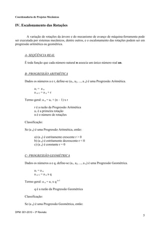Coordenadoria de Projetos Mecânicos
DPM: 001-2010 – 3ª Revisão
5
IV. Escalonamento das Rotações
A variação de rotações da árvore e do mecanismo de avanço de máquina-ferramenta pode
ser executada por sistemas mecânicos, dentre outros, e o escalonamento das rotações podem ser em
progressão aritmética ou geométrica.
A- SEQÜÊNCIA REAL
É toda função que cada número natural n associa um único número real an.
B- PROGRESSÃO ARITMÉTICA
Dados os números a e r, define-se (a1, a2, ..., a n) é uma Progressão Aritmética.
a1 = a n
a n+1 = a n + r
Termo geral: a n = a1 + (n – 1) x r
r é a razão da Progressão Aritmética
a1 é a primeira rotação
n é o número de rotações
Classificação:
Se (a n) é uma Progressão Aritmética, então:
a) (a n) é estritamente crescente r > 0
b) (a n) é estritamente decrescente r < 0
c) (a n) é constante r = 0
C- PROGRESSÃO GEOMÉTRICA
Dados os números a e q, define-se (a1, a2, ..., a n) é uma Progressão Geométrica.
a1 = a n
a n+1 = a n x q
Termo geral: a n = a1 x q n-1
q é a razão da Progressão Geométrica
Classificação:
Se (a n) é uma Progressão Geométrica, então:
 