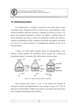 Escola Politécnica da Universidade de São Paulo
Depto. de Engenharia Mecatrônica e de Sistemas Mecânicos
Pneumática
108
14. Eletropneumática
Em eletropneumática o comando é executado por um circuito elétrico do tipo
Controlador Lógico Programável (CLP) ou através de um microcomputador. Utiliza
válvulas pneumáticas direcionais atuadas por solenóides (já descritas na seção 9.1.5)
apenas para comandar diretamente os pistões. Na verdade o solenóide aciona um
sistema pneumático que aciona a válvula. Os componentes (válvulas) que realizam o
controle são substituídos por relés, comutadores de potência, interruptores, pressostatos
(ver seção 9.4.3) e sensores elétricos. É recomendada para ambientes em que não há
risco de explosão.
A figura 14.1 ilustra alguns elementos básicos de eletropneumática e seus
símbolos. O botão fechador está normalmente aberto enquanto que o abridor está
normalmente fechado. O comutador abre e fecha contatos ao mesmo tempo.
Figura 14.1 - Botões fechador, abridor e comutador.
Outro elemento muito usado é o relé. O relé consiste num elemento de
comutação acionado eletromagneticamente como mostrado na figura 14.2. Note na
figura que un relé pode ligar e desligar vários circuitos, pois podem existir várias chaves
que são atuadas (mecanicamente) pela sua bobina.
 