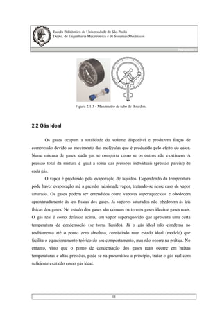 Escola Politécnica da Universidade de São Paulo
Depto. de Engenharia Mecatrônica e de Sistemas Mecânicos
Pneumática
11
Figura 2.1.3 - Manômetro de tubo de Bourdon.
2.2 Gás Ideal
Os gases ocupam a totalidade do volume disponível e produzem forças de
compressão devido ao movimento das moléculas que é produzido pelo efeito do calor.
Numa mistura de gases, cada gás se comporta como se os outros não existissem. A
pressão total da mistura é igual a soma das pressões individuais (pressão parcial) de
cada gás.
O vapor é produzido pela evaporação de líquidos. Dependendo da temperatura
pode haver evaporação até a pressão máximade vapor, tratando-se nesse caso de vapor
saturado. Os gases podem ser entendidos como vapores superaquecidos e obedecem
aproximadamente às leis físicas dos gases. Já vapores saturados não obedecem às leis
físicas dos gases. No estudo dos gases são comuns os termos gases ideais e gases reais.
O gás real é como definido acima, um vapor superaquecido que apresenta uma certa
temperatura de condensação (se torna líquido). Já o gás ideal não condensa no
resfriamento até o ponto zero absoluto, consistindo num estado ideal (modelo) que
facilita o equacionamento teórico do seu comportamento, mas não ocorre na prática. No
entanto, visto que o ponto de condensação dos gases reais ocorre em baixas
temperaturas e altas pressões, pode-se na pneumática a princípio, tratar o gás real com
suficiente exatidão como gás ideal.
 