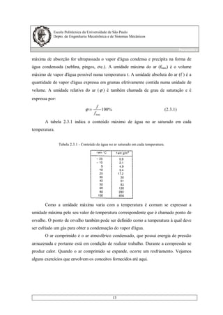 Escola Politécnica da Universidade de São Paulo
Depto. de Engenharia Mecatrônica e de Sistemas Mecânicos
Pneumática
13
máxima de absorção for ultrapassada o vapor d'água condensa e precipita na forma de
água condensada (neblina, pingos, etc.). A umidade máxima do ar (fmax) é o volume
máximo de vapor d'água possível numa temperatura t. A umidade absoluta do ar (f ) é a
quantidade de vapor d'água expressa em gramas efetivamente contida numa unidade de
volume. A umidade relativa do ar (ϕ ) é também chamada de grau de saturação e é
expressa por:
%100
maxf
f
=ϕ (2.3.1)
A tabela 2.3.1 indica o conteúdo máximo de água no ar saturado em cada
temperatura.
Tabela 2.3.1 - Conteúdo de água no ar saturado em cada temperatura.
Como a umidade máxima varia com a temperatura é comum se expressar a
umidade máxima pelo seu valor de temperatura correspondente que é chamado ponto de
orvalho. O ponto de orvalho também pode ser definido como a temperatura à qual deve
ser esfriado um gás para obter a condensação do vapor d'água.
O ar comprimido é o ar atmosférico condensado, que possui energia de pressão
armazenada e portanto está em condição de realizar trabalho. Durante a compressão se
produz calor. Quando o ar comprimido se expande, ocorre um resfriamento. Vejamos
alguns exercícios que envolvem os conceitos fornecidos até aqui.
 