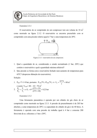Escola Politécnica da Universidade de São Paulo
Depto. de Engenharia Mecatrônica e de Sistemas Mecânicos
Pneumática
14
Exercício 2.3.1
O reservatório de ar comprimido de um compressor tem um volume de 10 m3
como mostrado na figura 2.3.2. O reservatório se encontra preenchido com ar
comprimido com uma pressão relativa igual à 7 bar e uma temperatura de 20ºC.
Figura 2.3.2 - reservatório de um compressor.
1. Qual a quantidade de ar, considerando o estado normalizado (1 bar, 20ºC) que
contém o reservatório e qual a quantidade máxima utilizável?
2. Que pressão se forma com o reservatório fechado num aumento de temperatura para
65ºC? (desprezar dilatação do reservatório).
Solução:
1. Pabs=7+1=8 bar, portanto: P1abs*V1=P2abs*V2
3
2 m80
1
8*10
V ==
e assim: V2util= 80 – 10 = 70 m3
2. bar9,22
20)(273
25)(273
*8P
T
T
P
P
2
2
1
2a
1a
=
+
+
==
Exercício 2.3.2
Uma ferramenta pneumática é operada por um cilindro de gás cheio de ar
comprimido como mostrado na figura 2.3.3. A pressão de preenchimento é de 205 bar
absoluto, a uma temperatura de 20ºC e a capacidade do cilindro de gás é de 40 litros. A
ferramenta é operada com uma pressão de trabalho igual à 4 bar e consome 200
litros/min de ar, referentes a 1 bar e 20ºC.
 
