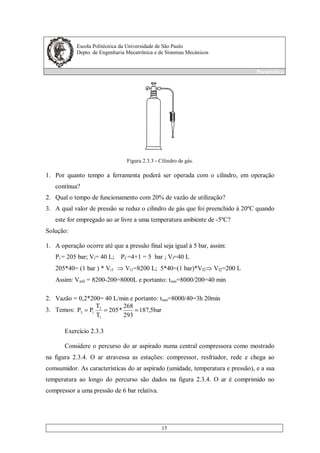 Escola Politécnica da Universidade de São Paulo
Depto. de Engenharia Mecatrônica e de Sistemas Mecânicos
Pneumática
15
Figura 2.3.3 - Cilindro de gás.
1. Por quanto tempo a ferramenta poderá ser operada com o cilindro, em operação
contínua?
2. Qual o tempo de funcionamento com 20% de vazão de utilização?
3. A qual valor de pressão se reduz o cilindro de gás que foi preenchido à 20ºC quando
este for empregado ao ar livre a uma temperatura ambiente de -5ºC?
Solução:
1. A operação ocorre até que a pressão final seja igual à 5 bar, assim:
Pi = 205 bar; Vi= 40 L; Pf =4+1 = 5 bar ; Vf=40 L
205*40= (1 bar ) * Vi1 Vi1=8200 L; 5*40=(1 bar)*Vf2 Vf2=200 L
Assim: Vutil = 8200-200=8000L e portanto: tuso=8000/200=40 min
2. Vazão = 0,2*200= 40 L/min e portanto: tuso=8000/40=3h 20min
3. Temos: bar5,187
293
268
*205
T
T
PP
1
3
13 ===
Exercício 2.3.3
Considere o percurso do ar aspirado numa central compressora como mostrado
na figura 2.3.4. O ar atravessa as estações: compressor, resfriador, rede e chega ao
comsumidor. As características do ar aspirado (umidade, temperatura e pressão), e a sua
temperatura ao longo do percurso são dados na figura 2.3.4. O ar é comprimido no
compressor a uma pressão de 6 bar relativa.
 