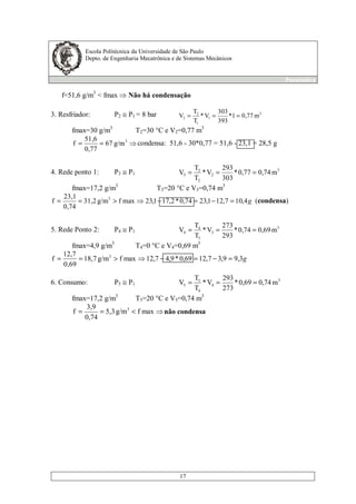Escola Politécnica da Universidade de São Paulo
Depto. de Engenharia Mecatrônica e de Sistemas Mecânicos
Pneumática
17
f=51,6 g/m3
< fmax Não há condensação
3. Resfriador: P2 ≅ P1 = 8 bar 3
1
1
2
2 m0,771*
393
303
V*
T
T
V ===
fmax=30 g/m3
T2=30 °C e V2=0,77 m3
== 3
g/m67
0,77
51,6
f condensa: 51,6 - 30*0,77 = 51,6 - 23,1 = 28,5 g
4. Rede ponto 1: P3 ≅ P1
3
2
2
3
3 m0,740,77*
303
293
V*
T
T
V ===
fmax=17,2 g/m3
T3=20 °C e V3=0,74 m3
g4,107,121,2374,0*2,171,23maxfg/m31,2
0,74
23,1
f 3
=−=−>== (condensa)
5. Rede Ponto 2: P4 ≅ P1
3
3
3
4
4 m0,690,74*
293
273
V*
T
T
V ===
fmax=4,9 g/m3
T4=0 °C e V4=0,69 m3
g3,99,37,1269,0*9,47,12maxfg/m18,7
0,69
12,7
f 3
=−=−>==
6. Consumo: P5 ≅ P1
3
4
4
5
5 m0,740,69*
273
293
V*
T
T
V ===
fmax=17,2 g/m3
T5=20 °C e V5=0,74 m3
<== maxfg/m5,3
0,74
3,9
f 3
não condensa
 