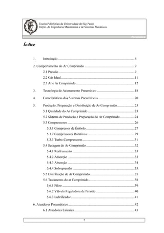 Escola Politécnica da Universidade de São Paulo
Depto. de Engenharia Mecatrônica e de Sistemas Mecânicos
Pneumática
2
Índice
1. Introdução .........................................................................................6
2. Comportamento do Ar Comprimido ..........................................................9
2.1 Pressão ........................................................................................9
2.2 Gás Ideal......................................................................................11
2.3 Ar e Ar Comprimido ....................................................................12
3. Tecnologia de Acionamento Pneumático............................................18
4. Características dos Sistemas Pneumáticos ..........................................20
5. Produção, Preparação e Distribuição de Ar Comprimido....................23
5.1 Qualidade do Ar Comprimido ......................................................23
5.2 Sistema de Produção e Preparação do Ar Comprimido.................24
5.3 Compressores ..............................................................................26
5.3.1 Compressor de Êmbolo.........................................................27
5.3.2 Compressores Rotativos .......................................................29
5.3.3 Turbo-Compressores ............................................................31
5.4 Secagem do Ar Comprimido ........................................................32
5.4.1 Resfriamento ........................................................................33
5.4.2 Adsorção..............................................................................33
5.4.3 Absorção ..............................................................................34
5.4.4 Sobrepressão ........................................................................35
5.5 Distribuição de Ar Comprimido....................................................35
5.6 Tratamento do ar Comprimido .....................................................38
5.6.1 Filtro ....................................................................................39
5.6.2 Válvula Reguladora de Pressão.............................................40
5.6.3 Lubrificador..........................................................................41
6. Atuadores Pneumáticos .............................................................................42
6.1 Atuadores Lineares ......................................................................43
 