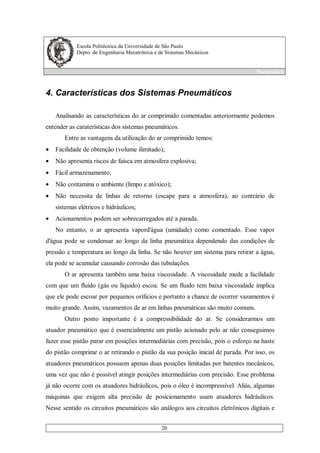 Escola Politécnica da Universidade de São Paulo
Depto. de Engenharia Mecatrônica e de Sistemas Mecânicos
Pneumática
20
4. Características dos Sistemas Pneumáticos
Analisando as características do ar comprimido comentadas anteriormente podemos
entender as caraterísticas dos sistemas pneumáticos.
Entre as vantagens da utilização do ar comprimido temos:
• Facilidade de obtenção (volume ilimitado);
• Não apresenta riscos de faísca em atmosfera explosiva;
• Fácil armazenamento;
• Não contamina o ambiente (limpo e atóxico);
• Não necessita de linhas de retorno (escape para a atmosfera), ao contrário de
sistemas elétricos e hidráulicos;
• Acionamentos podem ser sobrecarregados até a parada.
No entanto, o ar apresenta vapord'água (umidade) como comentado. Esse vapor
d'água pode se condensar ao longo da linha pneumática dependendo das condições de
pressão e temperatura ao longo da linha. Se não houver um sistema para retirar a água,
ela pode se acumular causando corrosão das tubulações.
O ar apresenta também uma baixa viscosidade. A viscosidade mede a facilidade
com que um fluido (gás ou líquido) escoa. Se um fluido tem baixa viscosidade implica
que ele pode escoar por pequenos oríficios e portanto a chance de ocorrer vazamentos é
muito grande. Assim, vazamentos de ar em linhas pneumáticas são muito comuns.
Outro ponto importante é a compressibilidade do ar. Se considerarmos um
atuador pneumático que é essencialmente um pistão acionado pelo ar não conseguimos
fazer esse pistão parar em posições intermediárias com precisão, pois o esforço na haste
do pistão comprime o ar retirando o pistão da sua posição inicial de parada. Por isso, os
atuadores pneumáticos possuem apenas duas posições limitadas por batentes mecânicos,
uma vez que não é possível atingir posições intermediárias com precisão. Esse problema
já não ocorre com os atuadores hidráulicos, pois o óleo é incompressível. Aliás, algumas
máquinas que exigem alta precisão de posicionamento usam atuadores hidráulicos.
Nesse sentido os circuitos pneumáticos são análogos aos circuitos eletrônicos digitais e
 