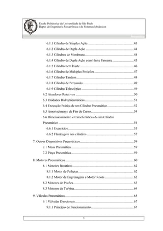 Escola Politécnica da Universidade de São Paulo
Depto. de Engenharia Mecatrônica e de Sistemas Mecânicos
Pneumática
3
6.1.1 Cilindro de Simples Ação......................................................43
6.1.2 Cilindro de Dupla Ação ........................................................44
6.1.3 Cilindros de Membrana.........................................................44
6.1.4 Cilindro de Dupla Ação com Haste Passante.........................45
6.1.5 Cilindro Sem Haste...............................................................46
6.1.6 Cilindro de Múltiplas Posições..............................................47
6.1.7 Cilindro Tandem...................................................................48
6.1.8 Cilindro de Percussão ...........................................................49
6.1.9 Cilindro Telescópico.............................................................49
6.2 Atuadores Rotativos ....................................................................50
6.3 Unidades Hidropneumáticas.........................................................51
6.4 Execução Prática de um Cilindro Pneumático...............................52
6.5 Amortecimento de Fim de Curso..................................................54
6.6 Dimensionamento e Características de um Cilindro
Pneumático........................................................................................54
6.6.1 Exercícios.............................................................................55
6.6.2 Flambagem nos cilindros.......................................................57
7. Outros Dispositivos Pneumáticos...............................................................59
7.1 Mesa Pneumática .........................................................................59
7.2 Pinça Pneumática .........................................................................59
8. Motores Pneumáticos ................................................................................60
8.1 Motores Rotativos .......................................................................62
8.1.1 Motor de Palhetas.................................................................62
8.1.2 Motor de Engrenagens e Motor Roots..................................62
8.2 Motores de Pistões.......................................................................63
8.3 Motores de Turbina......................................................................64
9. Válvulas Pneumáticas ................................................................................65
9.1 Válvulas Direcionais.....................................................................67
9.1.1 Princípio de Funcionamento..................................................67
 