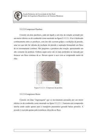 Escola Politécnica da Universidade de São Paulo
Depto. de Engenharia Mecatrônica e de Sistemas Mecânicos
Pneumática
30
5.3.2.2 Compressor Parafuso
Consiste em dois parafusos, cada um ligado a um eixo de rotação acionado por
um motor elétrico ou de combustão como mostrado na figura 5.3.2.2.1. O ar é deslocado
continuamente entre os parafusos, com isto não ocorrem golpes e oscilações de pressão,
uma vez que não há válvulas de oscilação de pressão e aspiração fornecendo um fluxo
de ar extremamente contínuo. São pequenos e permitem alta rotação, apresentando um
alto consumo de potência. Embora sejam caros são os mais preferidos no mercado por
fornecer um fluxo contínuo de ar. Devem operar à seco com ar comprimido isento de
óleo.
Figura 5.3.2.2.1 - Compressor de parafuso.
5.3.2.3 Compressor Roots
Consiste em duas "engrenagens" que se movimentam acionadas por um motor
elétrico ou de combustão como mostrado na figura 5.3.2.3.1. Funciona sem compressão
interna sendo usado apenas para o transporte pneumático gerando baixas pressões. A
pressão é exercida apenas pela resistência oferecida ao fluxo.
 