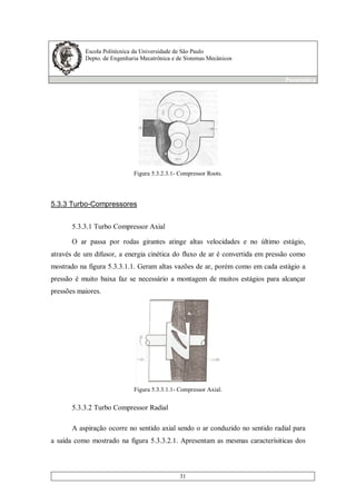 Escola Politécnica da Universidade de São Paulo
Depto. de Engenharia Mecatrônica e de Sistemas Mecânicos
Pneumática
31
Figura 5.3.2.3.1- Compressor Roots.
5.3.3 Turbo-Compressores
5.3.3.1 Turbo Compressor Axial
O ar passa por rodas girantes atinge altas velocidades e no último estágio,
através de um difusor, a energia cinética do fluxo de ar é convertida em pressão como
mostrado na figura 5.3.3.1.1. Geram altas vazões de ar, porém como em cada estágio a
pressão é muito baixa faz se necessário a montagem de muitos estágios para alcançar
pressões maiores.
Figura 5.3.3.1.1- Compressor Axial.
5.3.3.2 Turbo Compressor Radial
A aspiração ocorre no sentido axial sendo o ar conduzido no sentido radial para
a saída como mostrado na figura 5.3.3.2.1. Apresentam as mesmas caracterísiticas dos
 
