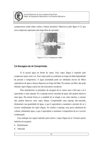 Escola Politécnica da Universidade de São Paulo
Depto. de Engenharia Mecatrônica e de Sistemas Mecânicos
Pneumática
32
compressores axiais (altas vazões e baixas pressões). Observa-se pelo figura 5.3.2 que
esse compressor apresenta uma larga faixa de operação.
Figura 5.3.3.2.1- Compressor radial.
5.4 Secagem do Ar Comprimido
O ar possui água na forma de vapor. Este vapor d'água é aspirado pelo
compressor junto com o ar. Esse vapor pode se condensar ao longo da linha dependendo
da pressão e temperatura. A água acumulada pode ser eliminada através de filtros
separadores de água e drenos dispostos ao longo da linha. No entanto um filtro não pode
eliminar vapor d'água e para isso são necessários secadores.
Para entendermos os princípios da secagem do ar vamos usar o fato que o ar é
equivalente a uma esponja. Se a esponja estiver saturada de água, não poderá absorver
mais água. Da mesma forma se a umidade do ar atingir o seu valor máximo, o mesmo
não poderá absorver mais vapor d'água. Comprimindo uma esponja não-saturada,
diminuímos sua quantidade de água, o que é equivalente a aumentar a pressão do ar e
ocorrer condensação do vapor d'água. Ao resfriar a esponja, seus poros diminuem de
volume, eliminando água, o que é equivalente a aumentar a temperatura do ar e ocorrer
condensação.
Essa analogia nos sugere métodos para retirar o vapor d'água do ar. Existem quatro
métodos de secagem:
• Resfriamento
• Adsorção
 