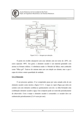 Escola Politécnica da Universidade de São Paulo
Depto. de Engenharia Mecatrônica e de Sistemas Mecânicos
Pneumática
34
Figura 5.4.2.1 - Secagem por adsorção.
O ponto de orvalho alcançável com esse método está em torno de -20ºC, em
casos especiais -90ºC. Em geral, o elemento secador é um material granulado com
arestas ou formato esférico. A substância usada é o Dióxido de Sílicio, mais conhecido
como "Sílica gel". Trata-se do sistema mais caro em relação aos demais, mas o que é
capaz de retirar a maior quantidade de umidade.
5.4.3 Absorção
É um processo químico. O ar comprimido passa por uma camada solta de um
elemento secador como mostra a figura 5.4.3.1. A água ou vapor d'água que entra em
contato com este elemento combina-se quimicamente com ele e se dilui formando uma
combinação elemento secador e água. Este composto pode ser removido periodicamente
do absorvedor. Com o tempo o elemento secador é consumido e o secador deve ser
reabastecido periodicamente (2 à 4 vezes por ano).
 
