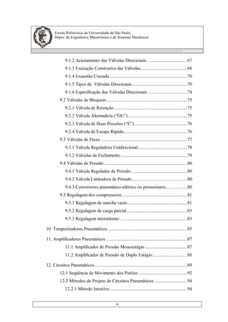 Escola Politécnica da Universidade de São Paulo
Depto. de Engenharia Mecatrônica e de Sistemas Mecânicos
Pneumática
4
9.1.2 Acionamento das Válvulas Direcionais..................................67
9.1.3 Execução Construtiva das Válvulas.......................................68
9.1.4 Exaustão Cruzada.................................................................70
9.1.5 Tipos de Válvulas Direcionais..............................................70
9.1.6 Especificação das Válvulas Direcionais .................................74
9.2 Válvulas de Bloqueio ...................................................................75
9.2.1 Válvula de Retenção .............................................................75
9.2.2 Válvula Alternadora (“OU”) .................................................75
9.2.3 Válvula de Duas Pressões (“E”)............................................76
9.2.4 Válvula de Escape Rápido.....................................................76
9.3 Válvulas de Fluxo ........................................................................77
9.3.1 Válvula Reguladora Unidirecional.........................................78
9.3.2 Válvulas de Fechamento .......................................................79
9.4 Válvulas de Pressão .....................................................................80
9.4.1 Válvula Regulador de Pressão...............................................80
9.4.2 Válvula Limitadora de Pressão..............................................80
9.4.3 Conversores pneumático-elétrico ou pressostatos..................80
9.5 Regulagem dos compressores.......................................................81
9.5.1 Regulagem de marcha vazio..................................................81
9.5.2 Regulagem de carga parcial...................................................83
9.5.3 Regulagem intermitente ........................................................83
10. Temporizadores Pneumáticos ..................................................................85
11. Amplificadores Pneumáticos....................................................................87
11.1 Amplificador de Pressão Monoestágio ...................................87
11.2 Amplificador de Pressão de Duplo Estágio.............................88
12. Circuitos Pneumáticos .............................................................................89
12.1 Seqüência de Movimento dos Pistões.........................................92
12.2 Métodos de Projeto de Circuitos Pneumáticos............................94
12.2.1 Método Intuitivo.................................................................94
 