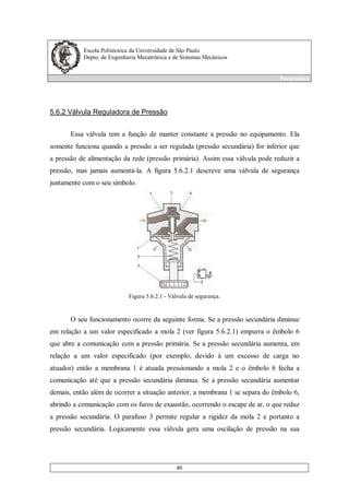Escola Politécnica da Universidade de São Paulo
Depto. de Engenharia Mecatrônica e de Sistemas Mecânicos
Pneumática
40
5.6.2 Válvula Reguladora de Pressão
Essa válvula tem a função de manter constante a pressão no equipamento. Ela
somente funciona quando a pressão a ser regulada (pressão secundária) for inferior que
a pressão de alimentação da rede (pressão primária). Assim essa válvula pode reduzir a
pressão, mas jamais aumentá-la. A figura 5.6.2.1 descreve uma válvula de segurança
juntamente com o seu símbolo.
Figura 5.6.2.1 - Válvula de segurança.
O seu funcionamento ocorre da seguinte forma. Se a pressão secundária diminue
em relação a um valor especificado a mola 2 (ver figura 5.6.2.1) empurra o êmbolo 6
que abre a comunicação com a pressão primária. Se a pressão secundária aumenta, em
relação a um valor especificado (por exemplo, devido à um excesso de carga no
atuador) então a membrana 1 é atuada pressionando a mola 2 e o êmbolo 6 fecha a
comunicação até que a pressão secundária diminua. Se a pressão secundária aumentar
demais, então além de ocorrer a situação anterior, a membrana 1 se separa do êmbolo 6,
abrindo a comunicação com os furos de exaustão, ocorrendo o escape de ar, o que reduz
a pressão secundária. O parafuso 3 permite regular a rigidez da mola 2 e portanto a
pressão secundária. Logicamente essa válvula gera uma oscilação de pressão na sua
 