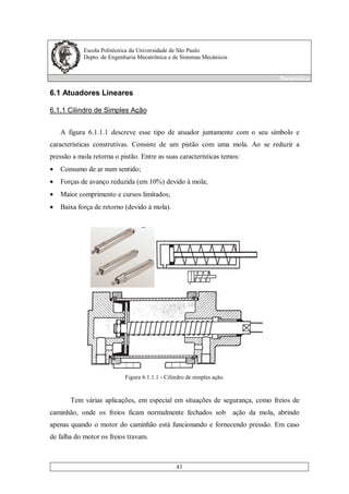 Escola Politécnica da Universidade de São Paulo
Depto. de Engenharia Mecatrônica e de Sistemas Mecânicos
Pneumática
43
6.1 Atuadores Lineares
6.1.1 Cilindro de Simples Ação
A figura 6.1.1.1 descreve esse tipo de atuador juntamente com o seu símbolo e
características construtivas. Consiste de um pistão com uma mola. Ao se reduzir a
pressão a mola retorna o pistão. Entre as suas características temos:
• Consumo de ar num sentido;
• Forças de avanço reduzida (em 10%) devido à mola;
• Maior comprimento e cursos limitados;
• Baixa força de retorno (devido à mola).
Figura 6.1.1.1 - Cilindro de simples ação.
Tem várias aplicações, em especial em situações de segurança, como freios de
caminhão, onde os freios ficam normalmente fechados sob ação da mola, abrindo
apenas quando o motor do caminhão está funcionando e fornecendo pressão. Em caso
de falha do motor os freios travam.
 