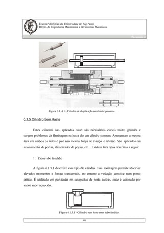 Escola Politécnica da Universidade de São Paulo
Depto. de Engenharia Mecatrônica e de Sistemas Mecânicos
Pneumática
46
Figura 6.1.4.1 - Cilindro de dupla ação com haste passante.
6.1.5 Cilindro Sem Haste
Estes cilindros são aplicados onde são necessários cursos muito grandes e
surgem problemas de flambagem na haste de um cilindro comum. Apresentam a mesma
área em ambos os lados e por isso mesma força de avanço e retorno. São aplicados em
acionamento de portas, alimentador de peças, etc... Existem três tipos descritos a seguir.
1. Com tubo fendido
A figura 6.1.5.1 descreve esse tipo de cilindro. Essa montagem permite absorver
elevados momentos e forças transversais, no entanto a vedação consiste num ponto
crítico. É utilizado em particular em catapultas de porta aviões, onde é acionado por
vapor superaquecido.
Figura 6.1.5.1 - Cilindro sem haste com tubo fendido.
 