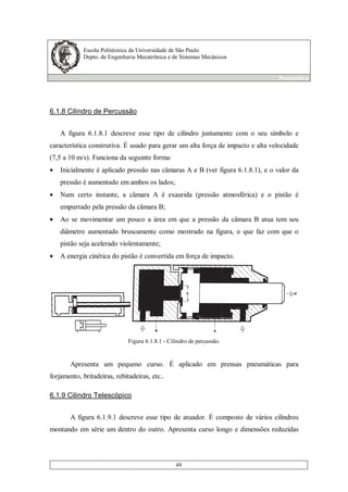 Escola Politécnica da Universidade de São Paulo
Depto. de Engenharia Mecatrônica e de Sistemas Mecânicos
Pneumática
49
6.1.8 Cilindro de Percussão
A figura 6.1.8.1 descreve esse tipo de cilindro juntamente com o seu símbolo e
característica construtiva. É usado para gerar um alta força de impacto e alta velocidade
(7,5 a 10 m/s). Funciona da seguinte forma:
• Inicialmente é aplicado pressão nas câmaras A e B (ver figura 6.1.8.1), e o valor da
pressão é aumentado em ambos os lados;
• Num certo instante, a câmara A é exaurida (pressão atmosférica) e o pistão é
empurrado pela pressão da câmara B;
• Ao se movimentar um pouco a área em que a pressão da câmara B atua tem seu
diâmetro aumentado bruscamente como mostrado na figura, o que faz com que o
pistão seja acelerado violentamente;
• A energia cinética do pistão é convertida em força de impacto.
Figura 6.1.8.1 - Cilindro de percussão.
Apresenta um pequeno curso. É aplicado em prensas pneumáticas para
forjamento, britadeiras, rebitadeiras, etc..
6.1.9 Cilindro Telescópico
A figura 6.1.9.1 descreve esse tipo de atuador. É composto de vários cilindros
montando em série um dentro do outro. Apresenta curso longo e dimensões reduzidas
 
