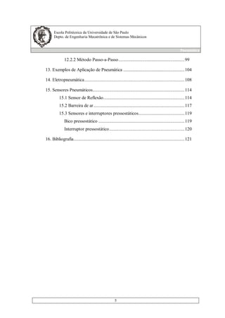 Escola Politécnica da Universidade de São Paulo
Depto. de Engenharia Mecatrônica e de Sistemas Mecânicos
Pneumática
5
12.2.2 Método Passo-a-Passo........................................................99
13. Exemplos de Aplicação de Pneumática ....................................................104
14. Eletropneumática.....................................................................................108
15. Sensores Pneumáticos..............................................................................114
15.1 Sensor de Reflexão.....................................................................114
15.2 Barreira de ar.............................................................................117
15.3 Sensores e interruptores pressostáticos.......................................119
Bico pressostático .........................................................................119
Interruptor pressostático................................................................120
16. Bibliografia..............................................................................................121
 
