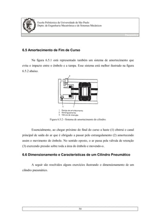 Escola Politécnica da Universidade de São Paulo
Depto. de Engenharia Mecatrônica e de Sistemas Mecânicos
Pneumática
54
6.5 Amortecimento de Fim de Curso
Na figura 6.5.1 está representado também um sistema de amortecimento que
evita o impacto entre o êmbolo e a tampa. Esse sistema está melhor ilustrado na figura
6.5.2 abaixo.
Figura 6.5.2 - Sistema de amortecimento do cilindro.
Essencialmente, ao chegar próximo do final do curso a haste (1) obstrui o canal
principal de saída do ar que é obrigado a passar pelo estrangulamento (2) amortecendo
assim o movimento do êmbolo. No sentido oposto, o ar passa pela válvula de retenção
(3) exercendo pressão sobre toda a área do êmbolo e movendo-o.
6.6 Dimensionamento e Características de um Cilindro Pneumático
A seguir são resolvidos alguns exercícios ilustrando o dimensionamento de um
cilindro pneumático.
 