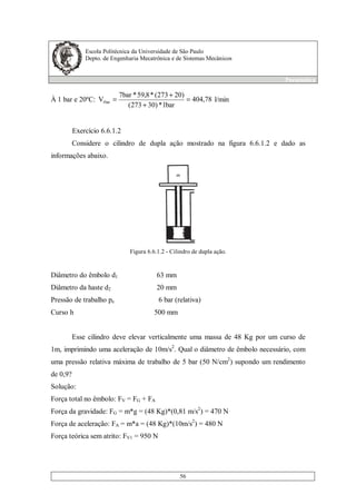 Escola Politécnica da Universidade de São Paulo
Depto. de Engenharia Mecatrônica e de Sistemas Mecânicos
Pneumática
56
À 1 bar e 20ºC: 78,404
bar1*)30273(
)20273(*8,59*7bar
V1bar =
+
+
= l/min
Exercício 6.6.1.2
Considere o cilindro de dupla ação mostrado na figura 6.6.1.2 e dado as
informações abaixo.
Figura 6.6.1.2 - Cilindro de dupla ação.
Diâmetro do êmbolo d1 63 mm
Diâmetro da haste d2 20 mm
Pressão de trabalho pe 6 bar (relativa)
Curso h 500 mm
Esse cilindro deve elevar verticalmente uma massa de 48 Kg por um curso de
1m, imprimindo uma aceleração de 10m/s2
. Qual o diâmetro de êmbolo necessário, com
uma pressão relativa máxima de trabalho de 5 bar (50 N/cm2
) supondo um rendimento
de 0,9?
Solução:
Força total no êmbolo: FV = FG + FA
Força da gravidade: FG = m*g = (48 Kg)*(0,81 m/s2
) = 470 N
Força de aceleração: FA = m*a = (48 Kg)*(10m/s2
) = 480 N
Força teórica sem atrito: FV1 = 950 N
 