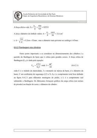 Escola Politécnica da Universidade de São Paulo
Depto. de Engenharia Mecatrônica e de Sistemas Mecânicos
Pneumática
57
A força efetiva vale: FV= N1055
9,0
950F 1V
==
η
A área e diâmetro do êmbolo valem: A = 2V
cm1,21
50
1055
P
F
==
e d = mm52cm2,5
4
==
π
A
, mas o diâmetro mais próximo no catálogo é 63mm.
6.6.2 Flambagem nos cilindros
Outro ponto importante a se considerar no dimensionamento dos cilindros é a
questão da flambagem da haste que é crítica para grandes cursos. A força crítica de
flambagem (Fcrit) é dada pela equação:
64
d
Jonde
CS
EJ
F
4
K
2
crit
ππ
== (6.6.2.1)
onde E é o módulo de elasticidade, J o momento de inércia da haste, d o diâmetro da
haste, C um coeficiente de segurança (2,5 a 5). Sk é o comprimento total livre definido
na figura 6.6.2.1 para diferentes montagens do pistão, e L é o comprimento real
submetido a flambagem. Os fabricantes fornecem gráficos da carga crítica (em termos
de pressão) em função do curso, e diâmetro do cilindro.
 