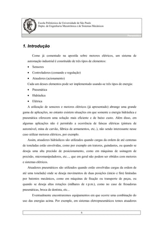 Escola Politécnica da Universidade de São Paulo
Depto. de Engenharia Mecatrônica e de Sistemas Mecânicos
Pneumática
6
1. Introdução
Como já comentado na apostila sobre motores elétricos, um sistema de
automação industrial é constituído de três tipos de elementos:
• Sensores
• Controladores (comando e regulação)
• Ataudores (acionamento)
Cada um desses elementos pode ser implementado usando-se três tipos de energia:
• Pneumática
• Hidráulica
• Elétrica
A utilização de sensores e motores elétricos (já apresentado) abrange uma grande
gama de aplicações, no entanto existem situações em que somente a energia hidráulica e
pneumática oferecem uma solução mais eficiente e de baixo custo. Além disso, em
algumas aplicações não é permitido a ocorrência de faíscas elétricas (pintura de
automóvel, mina de carvão, fábrica de armamentos, etc..), não sendo interessante nesse
caso utilizar motores elétricos, por exemplo.
Assim, atuadores hidráulicos são utilizados quando cargas da ordem de até centenas
de toneladas estão envolvidas, como por exemplo em tratores, guindastes, ou quando se
deseja uma alta precisão de posicionamento, como em máquinas de usinagem de
precisão, micromanipuladores, etc..., que em geral não podem ser obtidos com motores
e sistemas elétricos.
Atuadores pneumáticos são utilizados quando estão envolvidas cargas da ordem de
até uma tonelada) onde se deseja movimentos de duas posições (início e fim) limitadas
por batentes mecânicos, como em máquinas de fixação ou transporte de peças, ou
quando se deseja altas rotações (milhares de r.p.m.), como no caso de fresadoras
pneumáticas, broca de dentista, etc...
Eventualmente encontraremos equipamentos em que ocorre uma combinação do
uso das energias acima. Por exemplo, em sistemas eletropneumáticos temos atuadores
 