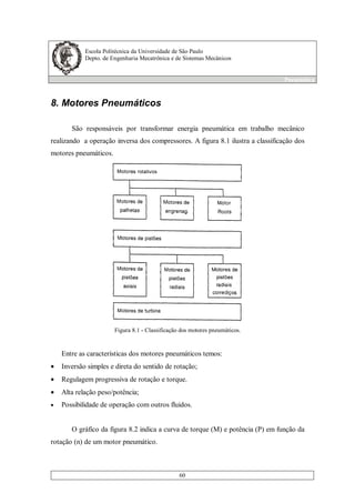 Escola Politécnica da Universidade de São Paulo
Depto. de Engenharia Mecatrônica e de Sistemas Mecânicos
Pneumática
60
8. Motores Pneumáticos
São responsáveis por transformar energia pneumática em trabalho mecânico
realizando a operação inversa dos compressores. A figura 8.1 ilustra a classificação dos
motores pneumáticos.
Figura 8.1 - Classificação dos motores pneumáticos.
Entre as características dos motores pneumáticos temos:
• Inversão simples e direta do sentido de rotação;
• Regulagem progressiva de rotação e torque.
• Alta relação peso/potência;
• Possibilidade de operação com outros fluidos.
O gráfico da figura 8.2 indica a curva de torque (M) e potência (P) em função da
rotação (n) de um motor pneumático.
 