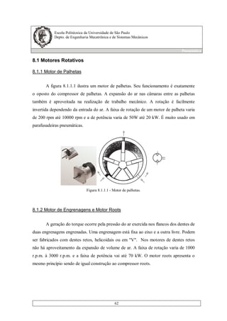 Escola Politécnica da Universidade de São Paulo
Depto. de Engenharia Mecatrônica e de Sistemas Mecânicos
Pneumática
62
8.1 Motores Rotativos
8.1.1 Motor de Palhetas
A figura 8.1.1.1 ilustra um motor de palhetas. Seu funcionamento é exatamente
o oposto do compressor de palhetas. A expansão do ar nas câmaras entre as palhetas
também é aproveitada na realização de trabalho mecânico. A rotação é facilmente
invertida dependendo da entrada do ar. A faixa de rotação de um motor de palheta varia
de 200 rpm até 10000 rpm e a de potência varia de 50W até 20 kW. É muito usado em
parafusadeiras pneumáticas.
Figura 8.1.1.1 - Motor de palhetas.
8.1.2 Motor de Engrenagens e Motor Roots
A geração do torque ocorre pela pressão do ar exercida nos flancos dos dentes de
duas engrenagens engrenadas. Uma engrenagem está fixa ao eixo e a outra livre. Podem
ser fabricados com dentes retos, helicoidais ou em "V". Nos motores de dentes retos
não há aproveitamento da expansão de volume de ar. A faixa de rotação varia de 1000
r.p.m. à 3000 r.p.m. e a faixa de potência vai até 70 kW. O motor roots apresenta o
mesmo princípio sendo de igual construção ao compressor roots.
 