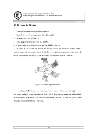 Escola Politécnica da Universidade de São Paulo
Depto. de Engenharia Mecatrônica e de Sistemas Mecânicos
Pneumática
63
8.2 Motores de Pistões
Entre as características desse motor temos:
• Elevado torque de arranque e na faixa de rotação;
• Baixa rotação (até 5000 r.p.m.);
• Faixa de potência varia de 2W até 20 kW;
• Comando de fornecimento de ar por distribuidor rotativo.
A figura 8.2.1 ilustra um motor de pistões radiais em execução estrela onde a
transformação do movimento linear do pistão ocorre por um mecanismo biela-manivela
(como no motor de automóvel). São utilizados em equipamentos de elevação.
Figura 8.2.1 - Motor de pistões radiais.
A figura 8.2.2 ilustra um motor de pistões axiais onde a transformação ocorre
por disco oscilante como ilustrado na figura 8.2.3. Esse motor apresenta uniformidade
no movimento de rotação com um funcionamento silencioso e sem vibrações, sendo
utilizado em equipamentos de elevação.
 