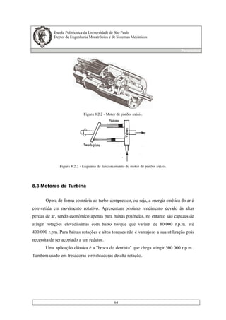 Escola Politécnica da Universidade de São Paulo
Depto. de Engenharia Mecatrônica e de Sistemas Mecânicos
Pneumática
64
Figura 8.2.2 - Motor de pistões axiais.
Figura 8.2.3 - Esquema de funcionamento do motor de pistões axiais.
8.3 Motores de Turbina
Opera de forma contrária ao turbo-compressor, ou seja, a energia cinética do ar é
convertida em movimento rotativo. Apresentam péssimo rendimento devido às altas
perdas de ar, sendo econômico apenas para baixas potências, no entanto são capazes de
atingir rotações elevadíssimas com baixo torque que variam de 80.000 r.p.m. até
400.000 r.pm. Para baixas rotações e altos torques não é vantajoso a sua utilização pois
necessita de ser acoplado a um redutor.
Uma aplicação clássica é a "broca do dentista" que chega atingir 500.000 r.p.m..
Também usado em fresadoras e retificadoras de alta rotação.
 