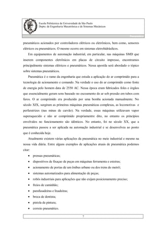 Escola Politécnica da Universidade de São Paulo
Depto. de Engenharia Mecatrônica e de Sistemas Mecânicos
Pneumática
7
pneumáticos acionados por controladores elétricos ou eletrônicos, bem como, sensores
elétricos ou pneumáticos. O mesmo ocorre em sistemas eletrohidráulicos.
Em equipamentos de automação industrial, em particular, nas máquinas SMD que
inserem componentes eletrônicos em placas de circuito impresso, encontramos
principalmente sistemas elétricos e pneumáticos. Nessa apostila será abordado o tópico
sobre sistemas pneumáticos.
Pneumática é o ramo da engenharia que estuda a aplicação do ar comprimido para a
tecnologia de acionamento e comando. Na verdade o uso do ar comprimido como fonte
de energia pelo homem data de 2550 AC. Nessa época eram fabricados foles e órgãos
que essencialmente geram sons baseado no escoamento do ar sob pressão em tubos com
furos. O ar comprimido era produzido por uma bomba acionada manualmente. No
século XIX, surgiram as primeiras máquinas pneumáticas complexas, as locomotivas e
perfuratrizes (nas minas de carvão). Na verdade, essas máquinas utilizavam vapor
superaquecido e não ar comprimido propriamentre dito, no entanto os princípios
envolvidos no funcionamento são idênticos. No entanto, foi no século XX, que a
pneumática passou a ser aplicada na automação industrial e se desenvolveu ao ponto
que é conhecida hoje.
Atualmente existem várias aplicações da pneumática no meio industrial e mesmo na
nossa vida diária. Entre alguns exemplos de aplicações atuais de pneumática podemos
citar:
• prensas pneumáticas;
• dispositivos de fixaçao de peças em máquinas ferramenta e esteiras;
• acionamento de portas de um ônibus urbano ou dos trens do metrô;
• sistemas automatizados para alimentação de peças;
• robôs industriais para aplicações que não exijam posicionamento preciso;
• freios de caminhão;
• parafusadeiras e lixadeiras;
• broca de dentista;
• pistola de pintura;
• correio pneumático.
 