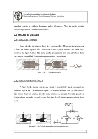 Escola Politécnica da Universidade de São Paulo
Depto. de Engenharia Mecatrônica e de Sistemas Mecânicos
Pneumática
75
calculada usando-se gráficos fornecidos pelos fabricantes. Além da vazão nominal
deve-se especificar o tamanho das conexões.
9.2 Válvulas de Bloqueio
9.2.1 Válvula de Retenção
Essas válvulas permitem o fluxo livre num sentido e bloqueiam completamente
o fluxo no sentido oposto. São construídas na execução de assento com mola como
mostrado na figura 9.2.1.1. São muito usadas em conjunto com uma válvula de fluxo
para ajustar a velocidade dos atuadores pneumáticos (ver adiante).
Figura 9.2.1.1 - Válvula de retenção.
9.2.2 Válvula Alternadora (“OU”)
A figura 9.2.2.1 ilustra esse tipo de válvula (e seu símbolo) que é equivalente ao
elemento lógico "OU" da eletrônica digital. Ela somente fornece sinal de saída quando
pelo menso tiver um sinal de pressão numa conexão de entrada. É usada quando se
deseja acionar o atuador pneumático por dois tipos de válvulas como mostrado na figura
9.2.2.1.
Figura 9.2.2.1 - Válvula alternadora e exemplo de circuito.
 