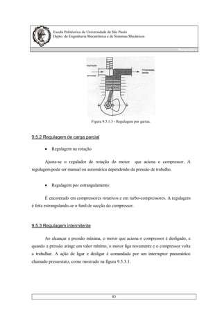 Escola Politécnica da Universidade de São Paulo
Depto. de Engenharia Mecatrônica e de Sistemas Mecânicos
Pneumática
83
Figura 9.5.1.3 - Regulagem por garras.
9.5.2 Regulagem de carga parcial
• Regulagem na rotação
Ajusta-se o regulador de rotação do motor que aciona o compressor. A
regulagem pode ser manual ou automática dependendo da pressão de trabalho.
• Regulagem por estrangulamento
É encontrado em compressores rotativos e em turbo-compressores. A regulagem
é feita estrangulando-se o funil de sucção do compressor.
9.5.3 Regulagem intermitente
Ao alcançar a pressão máxima, o motor que aciona o compressor é desligado, e
quando a pressão atinge um valor mínimo, o motor liga novamente e o compressor volta
a trabalhar. A ação de ligar e desligar é comandada por um interruptor pneumático
chamado pressostato, como mostrado na figura 9.5.3.1.
 