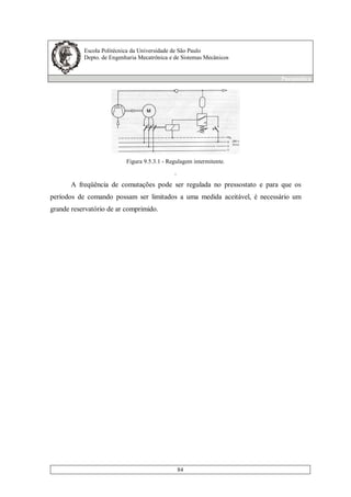 Escola Politécnica da Universidade de São Paulo
Depto. de Engenharia Mecatrônica e de Sistemas Mecânicos
Pneumática
84
Figura 9.5.3.1 - Regulagem intermitente.
.
A freqüência de comutações pode ser regulada no pressostato e para que os
períodos de comando possam ser limitados a uma medida aceitável, é necessário um
grande reservatório de ar comprimido.
 