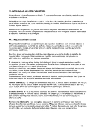 11. INTRODUÇÃO A ELETROPNEUMÁTICA
Uma máquina industrial apresentou defeito. O operador chamou a manutenção mecânica, que
solucionou o problema.
Indagado sobre o tipo de defeito encontrado, o mecânico de manutenção disse que estava na
parte elétrica, mas que ele, como mecânico, conseguiu resolver. Onde termina a parte mecânica e
começa a parte elétrica?
Nesta aula você aprenderá noções de manutenção de partes eletroeletrônicas existentes em
máquinas. Para uma melhor compreensão, é necessário que você reveja as aulas de eletricidade
e eletrônica no módulo de automação.
11.1. Máquinas eletromecânicas
Máquinas eletromecânicas são combinações de engenhos mecânicos com circuitos elétricos e
eletrônicos capazes de comandá-los. Defeitos nessas máquinas tanto podem ser puramente
mecânicos como mistos, envolvendo também a parte eletroeletrônica, ou então puramente
elétricos ou eletrônicos.
Com três áreas tecnológicas bem distintas nas máquinas, uma certa divisão do trabalho de
manutenção é necessária. Há empresas que mantêm os mecânicos de manutenção, os
eletricistas e os eletrônicos em equipes separadas.
É interessante notar que a boa divisão do trabalho só dá certo quando as equipes mantêm
constante a troca de informações e ajuda mútua. Para facilitar o diálogo entre as equipes, é bom
que elas conheçam um pouco das outras áreas.
Um técnico eletrônico com noções de mecânica deve decidir bem melhor quanto à natureza de
um defeito do que aquele desconhecedor da mecânica. O mecânico com alguma base
eletroeletrônica tanto pode diferenciar melhor os defeitos como até mesmo resolver alguns
problemas mistos.
Conhecimentos sobre tensão, corrente e resistência elétricas são imprescindíveis para quem vai
fazer manutenção em máquinas eletromecatrônicas. Recordando:
Tensão elétrica (U) – É a força que alimenta as máquinas. A tensão elétrica é medida em volt (V).
As instalações de alta-tensão podem atingir até 15.000 volts. As mais comuns são as de 110V,
220V e 380V. Pode ser contínua (a que tem polaridade definida) ou alternada.
Corrente elétrica (I) – É o movimento ordenado dos elétrons no interior dos materiais submetidos
a tensões elétricas. A corrente elétrica é medida em ampère (A). Sem tensão não há corrente, e
sem corrente as máquinas elétricas param. A corrente elétrica pode ser contínua (CC) ou
alternada (CA).
Resistência elétrica (R) – É a oposição à passagem de corrente elétrica que todo material
oferece. Quanto mais resistência, menos corrente. Máquinas elétricas e componentes eletrônicos
sempre apresentam uma resistência característica. A medida da resistência, cujo valor é expresso
em ohm (Ω), é um indicador da funcionalidade das máquinas e de seus componentes.
103
 