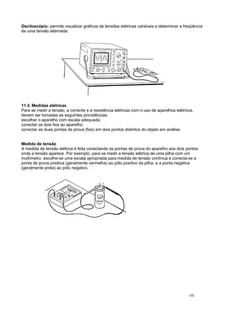 Osciloscópio: permite visualizar gráficos de tensões elétricas variáveis e determinar a freqüência
de uma tensão alternada.
11.3. Medidas elétricas
Para se medir a tensão, a corrente e a resistência elétricas com o uso de aparelhos elétricos,
devem ser tomadas as seguintes providências:
escolher o aparelho com escala adequada;
conectar os dois fios ao aparelho;
conectar as duas pontas de prova (fios) em dois pontos distintos do objeto em análise.
Medida de tensão
A medida de tensão elétrica é feita conectando as pontas de prova do aparelho aos dois pontos
onde a tensão aparece. Por exemplo, para se medir a tensão elétrica de uma pilha com um
multímetro, escolhe-se uma escala apropriada para medida de tensão contínua e conecta-se a
ponta de prova positiva (geralmente vermelha) ao pólo positivo da pilha, e a ponta negativa
(geralmente preta) ao pólo negativo.
105
 