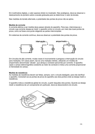 Em multímetros digitais, o valor aparece direto no mostrador. Nos analógicos, deve-se observar o
deslocamento do ponteiro sobre a escala graduada para se determinar o valor da tensão.
Nas medidas de tensão alternada, a polaridade das pontas de prova não se aplica.
Medida de corrente
A corrente elétrica a ser medida deve passar através do aparelho. Para isso, interrompe-se o
circuito cuja corrente deseja-se medir: o aparelho entra no circuito, por meio das duas pontas de
prova, como se fosse uma ponte religando as partes interrompidas.
Em sistemas de corrente contínua, deve-se observar a polaridade das pontas de prova.
Em circuitos de alta corrente, muitas vezes é inconveniente e perigosa a interrupção do circuito
para medições. Em casos assim, faz-se uma medição indireta, utilizando um modelo de
amperímetro denominado “alicate”, que abraça o condutor percorrido por corrente. O aparelho
capta o campo eletromagnético existente ao redor do condutor e indica uma corrente proporcional
à intensidade do campo.
Medida de resistência
As medidas de resistência devem ser feitas, sempre, com o circuito desligado, para não danificar
o aparelho. Conectam-se as pontas de prova do aparelho aos dois pontos onde se deseja medir a
resistência.
O aparelho indica a resistência global do circuito, a partir daqueles dois pontos. Quando se deseja
medir a resistência de um componente em particular, deve-se desconectá-lo do circuito.
106
 