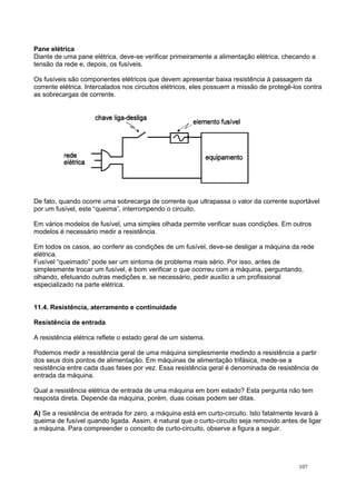 Pane elétrica
Diante de uma pane elétrica, deve-se verificar primeiramente a alimentação elétrica, checando a
tensão da rede e, depois, os fusíveis.
Os fusíveis são componentes elétricos que devem apresentar baixa resistência à passagem da
corrente elétrica. Intercalados nos circuitos elétricos, eles possuem a missão de protegê-los contra
as sobrecargas de corrente.
De fato, quando ocorre uma sobrecarga de corrente que ultrapassa o valor da corrente suportável
por um fusível, este “queima”, interrompendo o circuito.
Em vários modelos de fusível, uma simples olhada permite verificar suas condições. Em outros
modelos é necessário medir a resistência.
Em todos os casos, ao conferir as condições de um fusível, deve-se desligar a máquina da rede
elétrica.
Fusível “queimado” pode ser um sintoma de problema mais sério. Por isso, antes de
simplesmente trocar um fusível, é bom verificar o que ocorreu com a máquina, perguntando,
olhando, efetuando outras medições e, se necessário, pedir auxílio a um profissional
especializado na parte elétrica.
11.4. Resistência, aterramento e continuidade
Resistência de entrada
A resistência elétrica reflete o estado geral de um sistema.
Podemos medir a resistência geral de uma máquina simplesmente medindo a resistência a partir
dos seus dois pontos de alimentação. Em máquinas de alimentação trifásica, mede-se a
resistência entre cada duas fases por vez. Essa resistência geral é denominada de resistência de
entrada da máquina.
Qual a resistência elétrica de entrada de uma máquina em bom estado? Esta pergunta não tem
resposta direta. Depende da máquina, porém, duas coisas podem ser ditas.
A) Se a resistência de entrada for zero, a máquina está em curto-circuito. Isto fatalmente levará à
queima de fusível quando ligada. Assim, é natural que o curto-circuito seja removido antes de ligar
a máquina. Para compreender o conceito de curto-circuito, observe a figura a seguir.
107
 