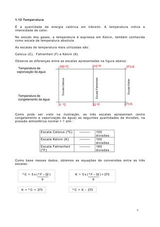 1.12 Temperatura
É a quantidade de energia calórica em trânsito. A temperatura indica a
intensidade de calor.
No estudo dos gases, a temperatura é expressa em Kelvin, também conhecida
como escala de temperatura absoluta.
As escalas de temperatura mais utilizadas são:
Celsius (C), Fahrenheit (F) e Kelvin (K)
Observe as diferenças entre as escalas apresentadas na figura abaixo:
Como pode ser visto na ilustração, as três escalas apresentam (entre
congelamento e vaporização da água) as seguintes quantidades de divisões, na
pressão atmosférica normal = 1 atm :
Escala Celsius (ºC) -------- 100
divisões
Escala Kelvin (K) -------- 100
divisões
Escala Fahrenheit
(ºF)
-------- 180
divisões
Como base nesses dados, obtemos as equações de conversões entre as três
escalas:
9
Temperatura de
vaporização da água
Temperatura de
congelamento da água
100 ºC 212 ºF 373 K
0 ºC 32 ºF 273 K
EscalaCélsius
EscalaFahrenheit
EscalaKelvin
º C = 5 x ( º F – 32 )
9
K = 5 x ( º F – 32 ) + 273
9
K = º C + 273 º C = K - 273
 