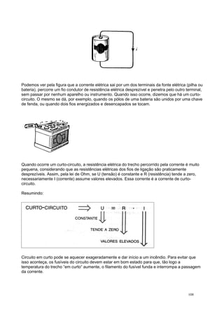 Podemos ver pela figura que a corrente elétrica sai por um dos terminais da fonte elétrica (pilha ou
bateria), percorre um fio condutor de resistência elétrica desprezível e penetra pelo outro terminal,
sem passar por nenhum aparelho ou instrumento. Quando isso ocorre, dizemos que há um curto-
circuito. O mesmo se dá, por exemplo, quando os pólos de uma bateria são unidos por uma chave
de fenda, ou quando dois fios energizados e desencapados se tocam.
Quando ocorre um curto-circuito, a resistência elétrica do trecho percorrido pela corrente é muito
pequena, considerando que as resistências elétricas dos fios de ligação são praticamente
desprezíveis. Assim, pela lei de Ohm, se U (tensão) é constante e R (resistência) tende a zero,
necessariamente I (corrente) assume valores elevados. Essa corrente é a corrente de curto-
circuito.
Resumindo:
Circuito em curto pode se aquecer exageradamente e dar início a um incêndio. Para evitar que
isso aconteça, os fusíveis do circuito devem estar em bom estado para que, tão logo a
temperatura do trecho “em curto“ aumente, o filamento do fusível funda e interrompa a passagem
da corrente.
108
 