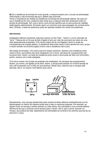B) Se a resistência de entrada for muito grande, a máquina estará com o circuito de alimentação
interrompido e não funcionará até que o defeito seja removido.
Vimos a importância da medida da resistência na entrada de alimentação elétrica. No caso em
que a resistência for zero, podemos dizer ainda que a máquina está sem isolamento entre os
pontos de alimentação. Sim, pois o termo curto-circuito significa que os dois pontos de medição
estão ligados eletricamente, formando assim um caminho curto para passagem de corrente entre
eles. Contudo, o teste de isolamento pode ser aplicado também em outras circunstâncias.
Aterramento
Instalações elétricas industriais costumam possuir os fios “fase”, “neutro” e um fio chamado de
“terra”. Trata-se de um fio que de fato é ligado à terra por meio de uma barra de cobre em uma
área especialmente preparada. O fio neutro origina-se de uma ligação à terra no poste da
concessionária de energia elétrica. A resistência ideal entre neutro e terra deveria ser zero, já que
o neutro também se encontra ligado à terra; mas a resistência não é zero.
Até chegar às tomadas, o fio neutro percorre longos caminhos. Aparece uma resistência entre
neutro e terra, que todavia não deve ultrapassar uns 3 ohms, sob pena de o equipamento não
funcionar bem. Assim, um teste de resistência entre neutro e terra pode ser feito com ohmímetro,
porém, sempre com a rede desligada.
O fio terra cumpre uma função de proteção nas instalações. As carcaças dos equipamentos
devem, por norma, ser ligadas ao fio terra. Assim, a carcaça terá sempre um nível de tensão de
zero volt comparado com o chão em que pisamos. Nesse caso, dizemos que a carcaça está
aterrada, isto é, no mesmo nível elétrico que a terra.
Opostamente, uma carcaça desaterrada pode receber tensões elétricas acidentalmente (um fio
desencapado no interior da máquina pode levar a isso) e machucar pessoas. Por exemplo, se
alguém tocar na carcaça e estiver pisando no chão (terra), fica submetido a uma corrente elétrica
(lembre-se de que a corrente circula sempre para o neutro, isto é, para a terra), levando um
choque, que poderá ser fatal, dependendo da intensidade da corrente e do caminho que ela faz ao
percorrer o corpo.
109
 