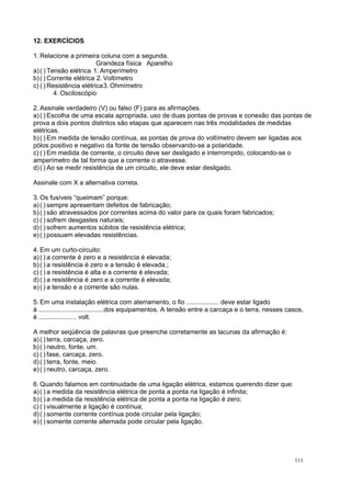 12. EXERCÍCIOS
1. Relacione a primeira coluna com a segunda.
Grandeza física Aparelho
a)( ) Tensão elétrica 1. Amperímetro
b)( ) Corrente elétrica 2. Voltímetro
c) ( ) Resistência elétrica3. Ohmímetro
4. Osciloscópio
2. Assinale verdadeiro (V) ou falso (F) para as afirmações.
a)( ) Escolha de uma escala apropriada, uso de duas pontas de provas e conexão das pontas de
prova a dois pontos distintos são etapas que aparecem nas três modalidades de medidas
elétricas.
b)( ) Em medida de tensão contínua, as pontas de prova do voltímetro devem ser ligadas aos
pólos positivo e negativo da fonte de tensão observando-se a polaridade.
c) ( ) Em medida de corrente, o circuito deve ser desligado e interrompido, colocando-se o
amperímetro de tal forma que a corrente o atravesse.
d)( ) Ao se medir resistência de um circuito, ele deve estar desligado.
Assinale com X a alternativa correta.
3. Os fusíveis “queimam” porque:
a)( ) sempre apresentam defeitos de fabricação;
b)( ) são atravessados por correntes acima do valor para os quais foram fabricados;
c) ( ) sofrem desgastes naturais;
d)( ) sofrem aumentos súbitos de resistência elétrica;
e)( ) possuem elevadas resistências.
4. Em um curto-circuito:
a)( ) a corrente é zero e a resistência é elevada;
b)( ) a resistência é zero e a tensão é elevada.;
c) ( ) a resistência é alta e a corrente é elevada;
d)( ) a resistência é zero e a corrente é elevada;
e)( ) a tensão e a corrente são nulas.
5. Em uma instalação elétrica com aterramento, o fio .................. deve estar ligado
à ....................................dos equipamentos. A tensão entre a carcaça e o terra, nesses casos,
é ..................... volt.
A melhor seqüência de palavras que preenche corretamente as lacunas da afirmação é:
a)( ) terra, carcaça, zero.
b)( ) neutro, fonte, um.
c) ( ) fase, carcaça, zero.
d)( ) terra, fonte, meio.
e)( ) neutro, carcaça, zero.
6. Quando falamos em continuidade de uma ligação elétrica, estamos querendo dizer que:
a)( ) a medida da resistência elétrica de ponta a ponta na ligação é infinita;
b)( ) a medida da resistência elétrica de ponta a ponta na ligação é zero;
c) ( ) visualmente a ligação é contínua;
d)( ) somente corrente contínua pode circular pela ligação;
e)( ) somente corrente alternada pode circular pela ligação.
111
 