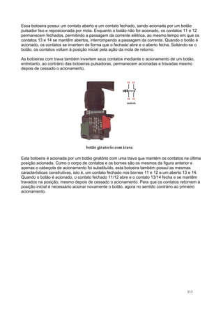 Essa botoeira possui um contato aberto e um contato fechado, sendo acionada por um botão
pulsador liso e reposicionada por mola. Enquanto o botão não for acionado, os contatos 11 e 12
permanecem fechados, permitindo a passagem da corrente elétrica, ao mesmo tempo em que os
contatos 13 e 14 se mantêm abertos, interrompendo a passagem da corrente. Quando o botão é
acionado, os contatos se invertem de forma que o fechado abre e o aberto fecha. Soltando-se o
botão, os contatos voltam à posição inicial pela ação da mola de retorno.
As botoeiras com trava também invertem seus contatos mediante o acionamento de um botão,
entretanto, ao contrário das botoeiras pulsadoras, permanecem acionadas e travadas mesmo
depois de cessado o acionamento.
Esta botoeira é acionada por um botão giratório com uma trava que mantém os contatos na última
posição acionada. Como o corpo de contatos e os bornes são os mesmos da figura anterior e
apenas o cabeçote de acionamento foi substituído, esta botoeira também possui as mesmas
características construtivas, isto é, um contato fechado nos bornes 11 e 12 e um aberto 13 e 14.
Quando o botão é acionado, o contato fechado 11/12 abre e o contato 13/14 fecha e se mantêm
travados na posição, mesmo depois de cessado o acionamento. Para que os contatos retornem à
posição inicial é necessário acionar novamente o botão, agora no sentido contrário ao primeiro
acionamento.
113
 