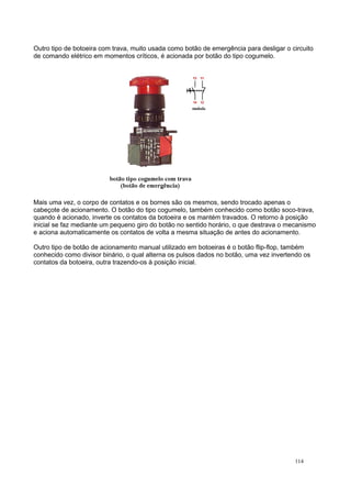 Outro tipo de botoeira com trava, muito usada como botão de emergência para desligar o circuito
de comando elétrico em momentos críticos, é acionada por botão do tipo cogumelo.
Mais uma vez, o corpo de contatos e os bornes são os mesmos, sendo trocado apenas o
cabeçote de acionamento. O botão do tipo cogumelo, também conhecido como botão soco-trava,
quando é acionado, inverte os contatos da botoeira e os mantém travados. O retorno à posição
inicial se faz mediante um pequeno giro do botão no sentido horário, o que destrava o mecanismo
e aciona automaticamente os contatos de volta a mesma situação de antes do acionamento.
Outro tipo de botão de acionamento manual utilizado em botoeiras é o botão flip-flop, também
conhecido como divisor binário, o qual alterna os pulsos dados no botão, uma vez invertendo os
contatos da botoeira, outra trazendo-os à posição inicial.
114
 