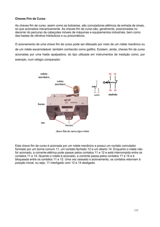 Chaves Fim de Curso
As chaves fim de curso, assim como as botoeiras, são comutadores elétricos de entrada de sinais,
só que acionados mecanicamente. As chaves fim de curso são, geralmente, posicionadas no
decorrer do percurso de cabeçotes móveis de máquinas e equipamentos industriais, bem como
das hastes de cilindros hidráulicos e ou pneumáticos.
O acionamento de uma chave fim de curso pode ser efetuado por meio de um rolete mecânico ou
de um rolete escamoteável, também conhecido como gatilho. Existem, ainda, chaves fim de curso
acionadas por uma haste apalpadora, do tipo utilizada em instrumentos de medição como, por
exemplo, num relógio comparador.
Esta chave fim de curso é acionada por um rolete mecânico e possui um contato comutador
formado por um borne comum 11, um contato fechado 12 e um aberto 14. Enquanto o rolete não
for acionado, a corrente elétrica pode passar pelos contatos 11 e 12 e está interrompida entre os
contatos 11 e 14. Quando o rolete é acionado, a corrente passa pelos contatos 11 e 14 e é
bloqueada entre os contatos 11 e 12. Uma vez cessado o acionamento, os contatos retornam à
posição inicial, ou seja, 11 interligado com 12 e 14 desligado.
115
 