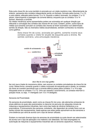 Esta outra chave fim de curso também é acionada por um rolete mecânico mas, diferentemente da
anterior, apresenta dois contatos independente sendo um fechado, formado pelos bornes 11 e 12,
e outro aberto, efetuado pelos bornes 13 e 14. Quando o rolete é acionado, os contatos 11 e 12
abrem, interrompendo a passagem da corrente elétrica, enquanto que os contatos 13 e 14
fecham, liberando a corrente.
Os roletes mecânicos acima apresentados podem ser acionados em qualquer direção que
efetuarão a comutação dos contatos das chaves fim de curso. Existem, porém, outros tipos de
roletes que somente comutam os contatos das chaves se forem acionados num determinado
sentido de direção. São os chamados roletes escamoteáveis, também conhecidos na indústria
como gatilhos.
Esta chave fim de curso, acionada por gatilho, somente inverte seus
contatos quando o rolete for atuado da esquerda para a direita. No
sentido contrário, uma articulação mecânica
faz com que a haste do mecanismo dobre, sem acionar os contatos comutadores da chave fim de
curso. Dessa forma, somente quando o rolete é acionado da esquerda para a direita, os contatos
da chave se invertem permitindo que a corrente elétrica passe pelos contatos 11 e 14 e seja
bloqueada entre os contatos 11 e 12. Uma vez cessado o acionamento, os contatos retornam à
posição inicial, ou seja, 11 interligado com 12 e 14 desligado.
Sensores de Proximidade
Os sensores de proximidade, assim como as chaves fim de curso, são elementos emissores de
sinais elétricos os quais são posicionados no decorrer do percurso de cabeçotes móveis de
máquinas e equipamentos industriais, bem como das haste de cilindros hidráulicos e ou
pneumáticos. O acionamento dos sensores, entretanto, não dependem de contato físico com as
partes móveis dos equipamentos, basta apenas que estas partes aproximem-se dos sensores a
uma distância que varia de acordo com o tipo de sensor utilizado.
Existem no mercado diversos tipos de sensores de proximidade os quais devem ser selecionados
de acordo com o tipo de aplicação e do material a ser detectado. Os mais empregados na
automação de máquinas e equipamentos industriais são os sensores capacitivos, indutivos,
117
 