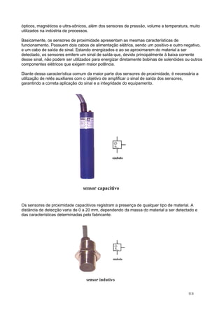 ópticos, magnéticos e ultra-sônicos, além dos sensores de pressão, volume e temperatura, muito
utilizados na indústria de processos.
Basicamente, os sensores de proximidade apresentam as mesmas características de
funcionamento. Possuem dois cabos de alimentação elétrica, sendo um positivo e outro negativo,
e um cabo de saída de sinal. Estando energizados e ao se aproximarem do material a ser
detectado, os sensores emitem um sinal de saída que, devido principalmente à baixa corrente
desse sinal, não podem ser utilizados para energizar diretamente bobinas de solenóides ou outros
componentes elétricos que exigem maior potência.
Diante dessa característica comum da maior parte dos sensores de proximidade, é necessária a
utilização de relés auxiliares com o objetivo de amplificar o sinal de saída dos sensores,
garantindo a correta aplicação do sinal e a integridade do equipamento.
Os sensores de proximidade capacitivos registram a presença de qualquer tipo de material. A
distância de detecção varia de 0 a 20 mm, dependendo da massa do material a ser detectado e
das características determinadas pelo fabricante.
118
 