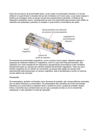 Outro tipo de sensor de proximidade óptico, muito usado na automação industrial, é o do tipo
reflexivo no qual emissor e receptor de luz são montados num único corpo, o que reduz espaço e
facilita sua montagem entre as partes móveis dos equipamentos industriais. A distância de
detecção é entretanto menor, considerando-se que a luz transmitida pelo emissor deve refletir no
material a ser detectado e penetrar no receptor o qual emitirá o sinal elétrico de saída.
Os sensores de proximidade magnéticos, como o próprio nome sugere, detectam apenas a
presença de materiais metálicos e magnéticos, como no caso dos imãs permanentes. São
utilizados com maior freqüência em máquinas e equipamentos pneumáticos e são montados
diretamente sobre as camisas dos cilindros dotados de êmbolos magnéticos. Toda vez que o
êmbolo magnético de um cilindro se movimenta, ao passar pela região da camisa onde
externamente está posicionado um sensor magnético, este é sensibilizado e emite um sinal ao
circuito elétrico de comando.
Pressostato
Os pressostatos, também conhecidos como sensores de pressão, são chaves elétricas acionadas
por um piloto hidráulico ou pneumático. Os pressostatos são montados em linhas de pressão
hidráulica e ou pneumática e registram tanto o acréscimo como a queda de pressão nessas
linhas, invertendo seus contatos toda vez em que a pressão do óleo ou do ar comprimido
ultrapassar o valor ajustado na mola de reposição.
120
 
